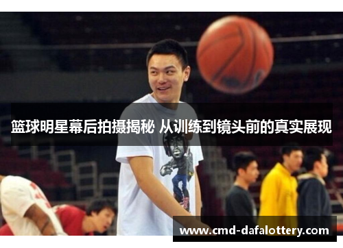 篮球明星幕后拍摄揭秘 从训练到镜头前的真实展现