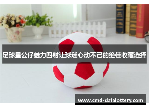 足球星公仔魅力四射让球迷心动不已的绝佳收藏选择